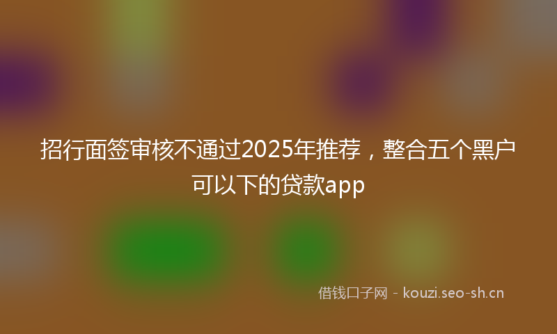 招行面签审核不通过2025年推荐，整合五个黑户可以下的贷款app