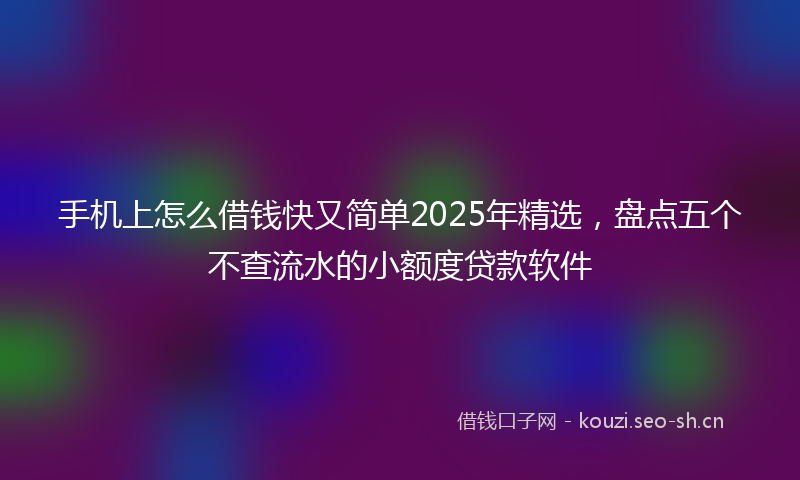 手机上怎么借钱快又简单2025年精选，盘点五个不查流水的小额度贷款软件