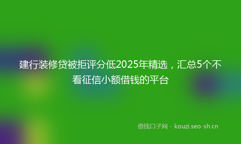 建行装修贷被拒评分低2025年精选，汇总5个不看征信小额借钱的平台