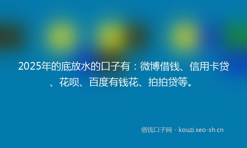 2025年的底放水的口子有：微博借钱、信用卡贷、花呗、百度有钱花、拍拍贷等。