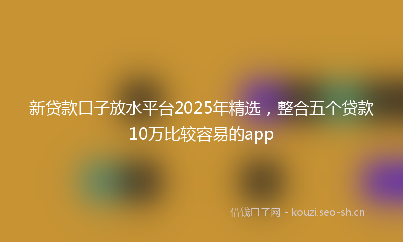 新贷款口子放水平台2025年精选，整合五个贷款10万比较容易的app