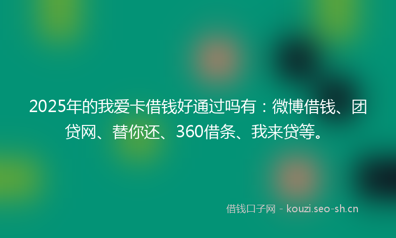 2025年的我爱卡借钱好通过吗有：微博借钱、团贷网、替你还、360借条、我来贷等。