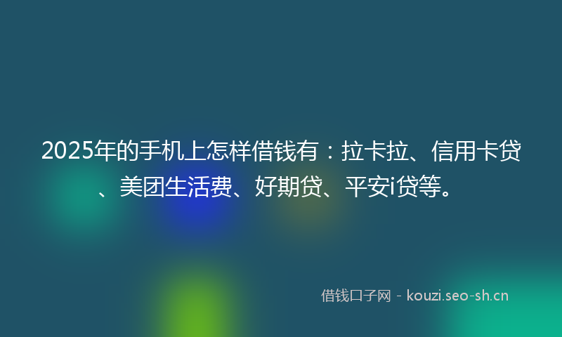 2025年的手机上怎样借钱有：拉卡拉、信用卡贷、美团生活费、好期贷、平安i贷等。
