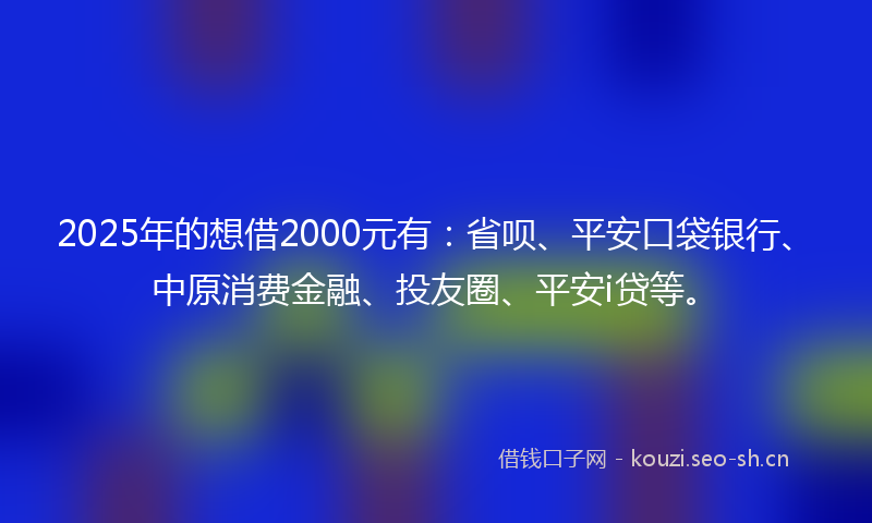 2025年的想借2000元有：省呗、平安口袋银行、中原消费金融、投友圈、平安i贷等。