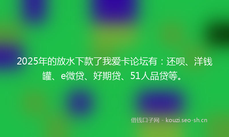 2025年的放水下款了我爱卡论坛有：还呗、洋钱罐、e微贷、好期贷、51人品贷等。