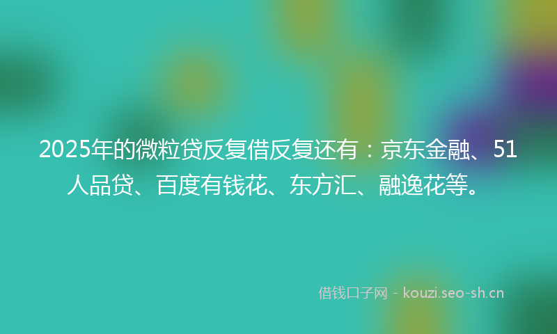 2025年的微粒贷反复借反复还有：京东金融、51人品贷、百度有钱花、东方汇、融逸花等。