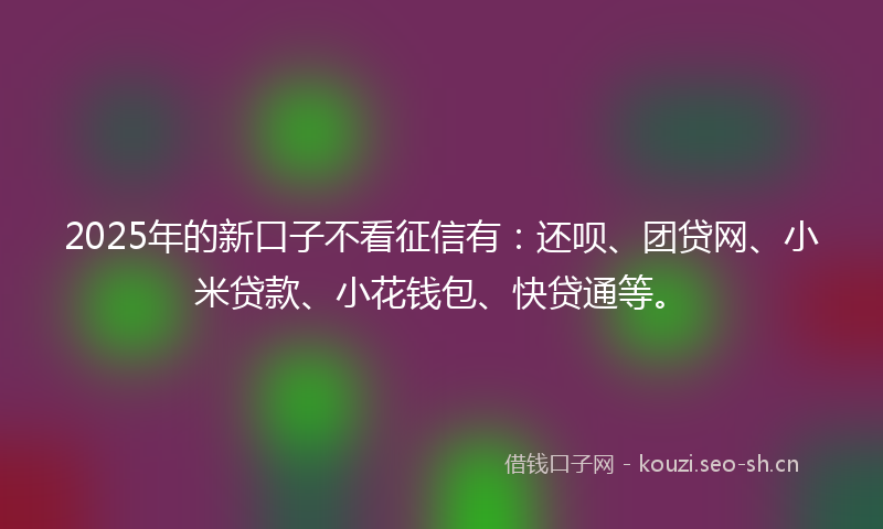 2025年的新口子不看征信有:还呗、团贷网、小米贷款、小花钱包、快贷通等。