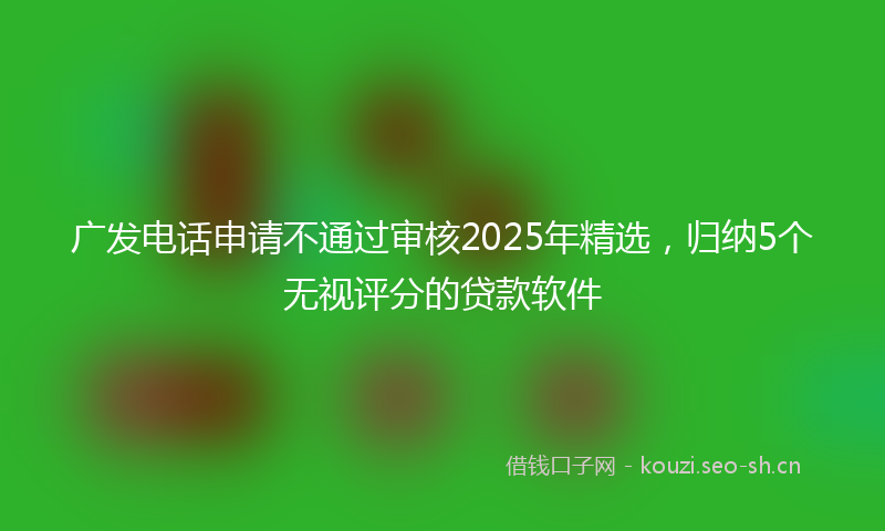 广发电话申请不通过审核2025年精选，归纳5个无视评分的贷款软件