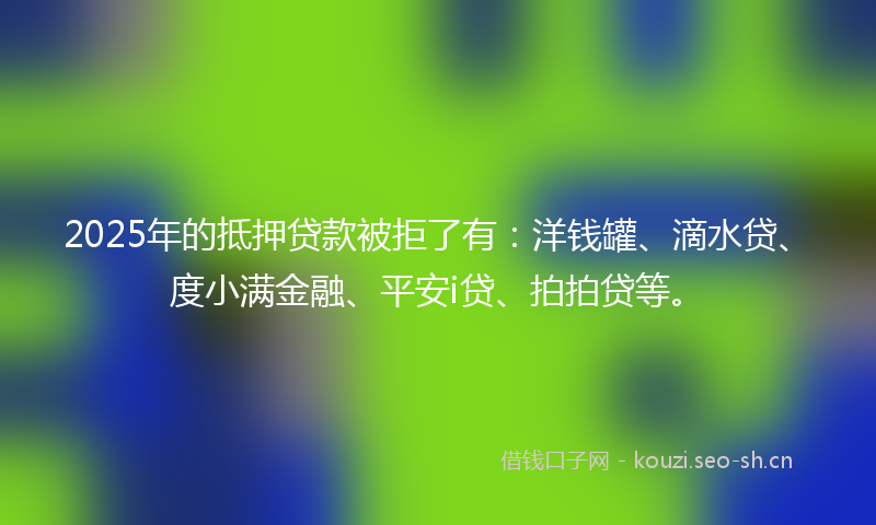 2025年的抵押贷款被拒了有：洋钱罐、滴水贷、度小满金融、平安i贷、拍拍贷等。