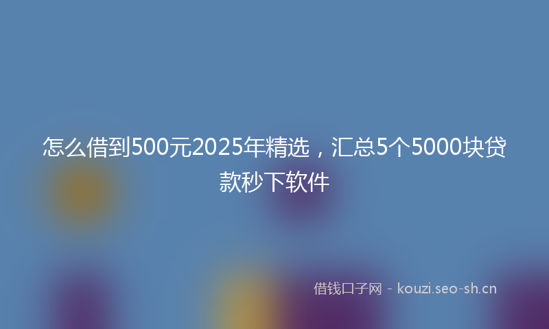 怎么借到500元2025年精选，汇总5个5000块贷款秒下软件