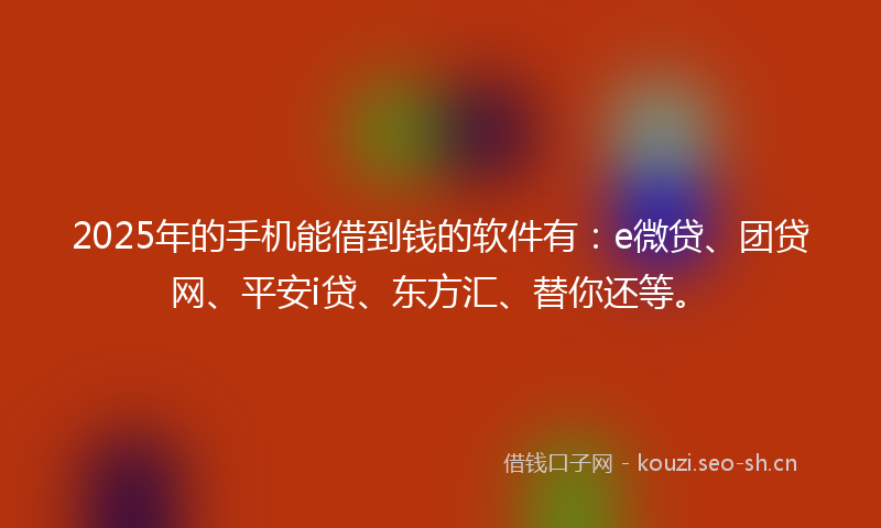 2025年的手机能借到钱的软件有：e微贷、团贷网、平安i贷、东方汇、替你还等。
