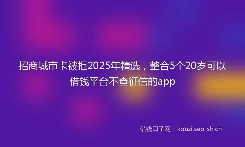 招商城市卡被拒2025年精选,整合5个20岁可以借钱平台不查征信的app