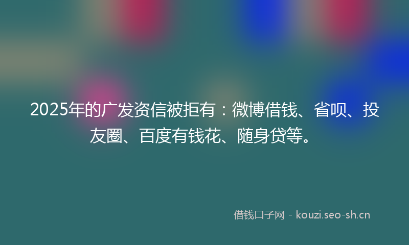 2025年的广发资信被拒有：微博借钱、省呗、投友圈、百度有钱花、随身贷等。