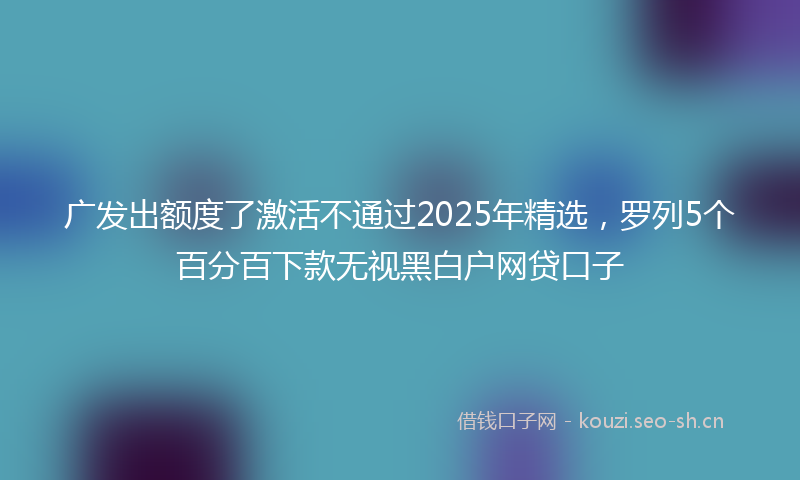 广发出额度了激活不通过2025年精选，罗列5个百分百下款无视黑白户网贷口子