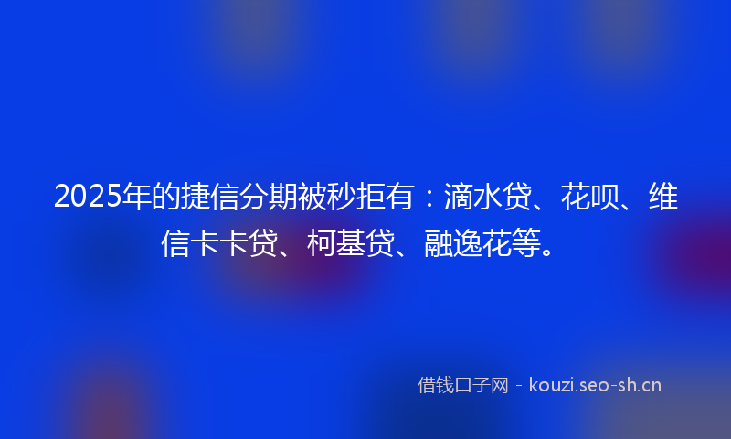 2025年的捷信分期被秒拒有：滴水贷、花呗、维信卡卡贷、柯基贷、融逸花等。