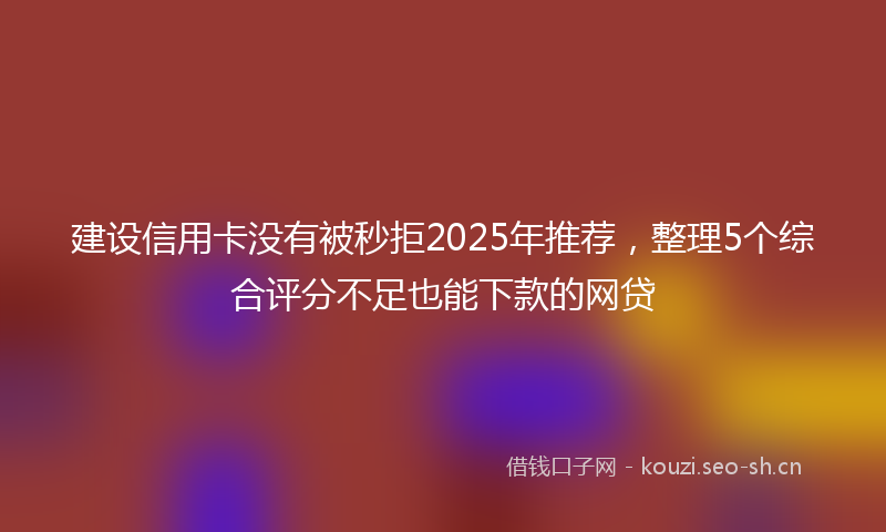 建设信用卡没有被秒拒2025年推荐，整理5个综合评分不足也能下款的网贷