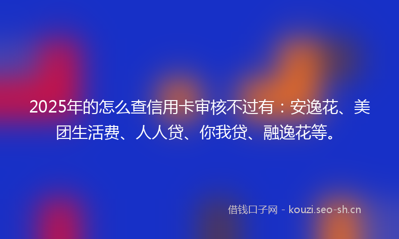 2025年的怎么查信用卡审核不过有：安逸花、美团生活费、人人贷、你我贷、融逸花等。