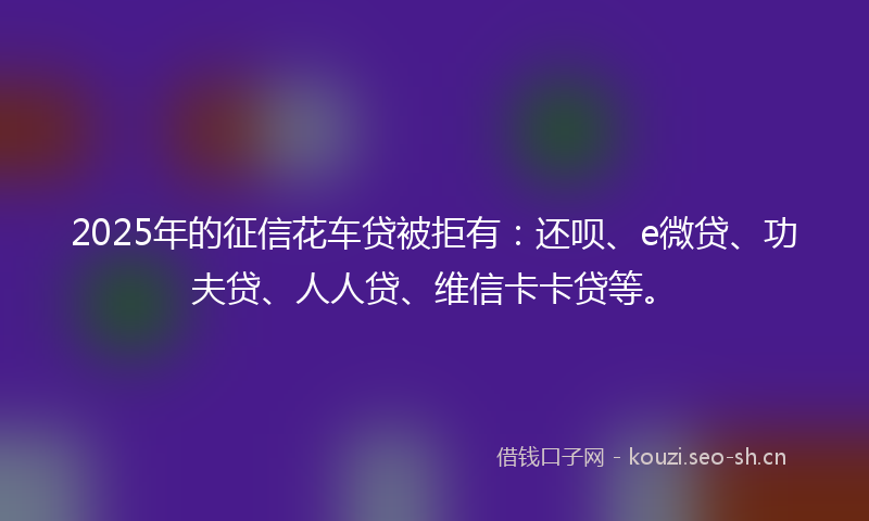 2025年的征信花车贷被拒有：还呗、e微贷、功夫贷、人人贷、维信卡卡贷等。