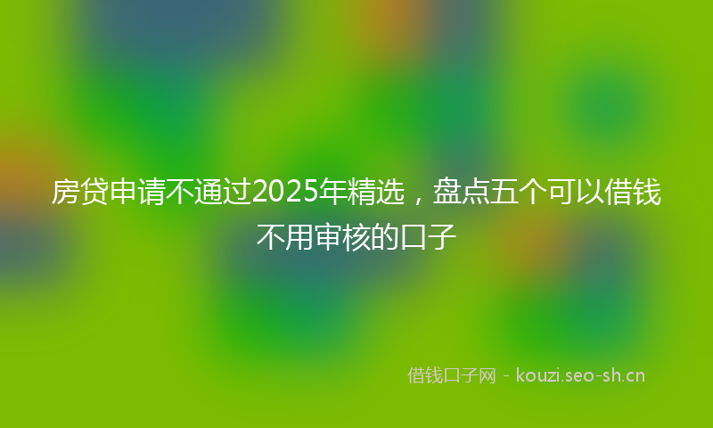 房贷申请不通过2025年精选，盘点五个可以借钱不用审核的口子
