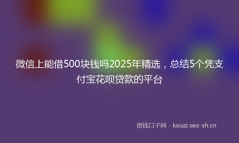 微信上能借500块钱吗2025年精选，总结5个凭支付宝花呗贷款的平台