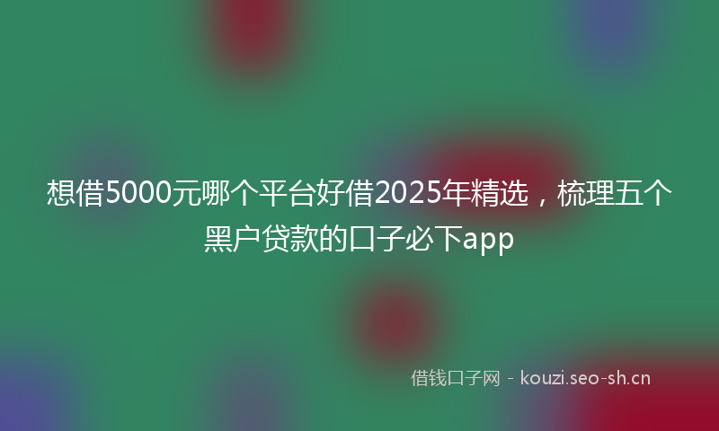 想借5000元哪个平台好借2025年精选，梳理五个黑户贷款的口子必下app