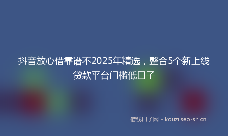 抖音放心借靠谱不2025年精选，整合5个新上线贷款平台门槛低口子