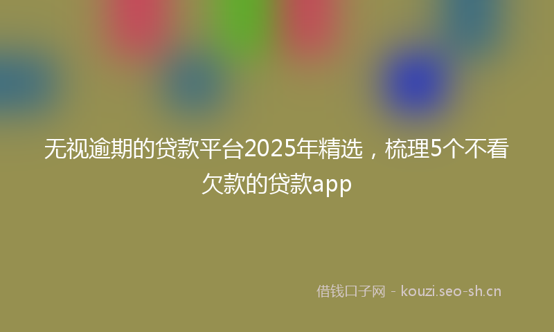 无视逾期的贷款平台2025年精选，梳理5个不看欠款的贷款app
