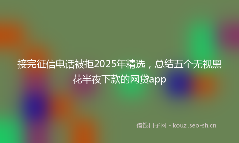 接完征信电话被拒2025年精选，总结五个无视黑花半夜下款的网贷app