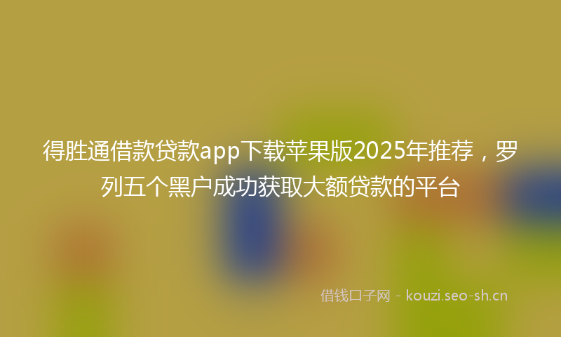 得胜通借款贷款app下载苹果版2025年推荐，罗列五个黑户成功获取大额贷款的平台