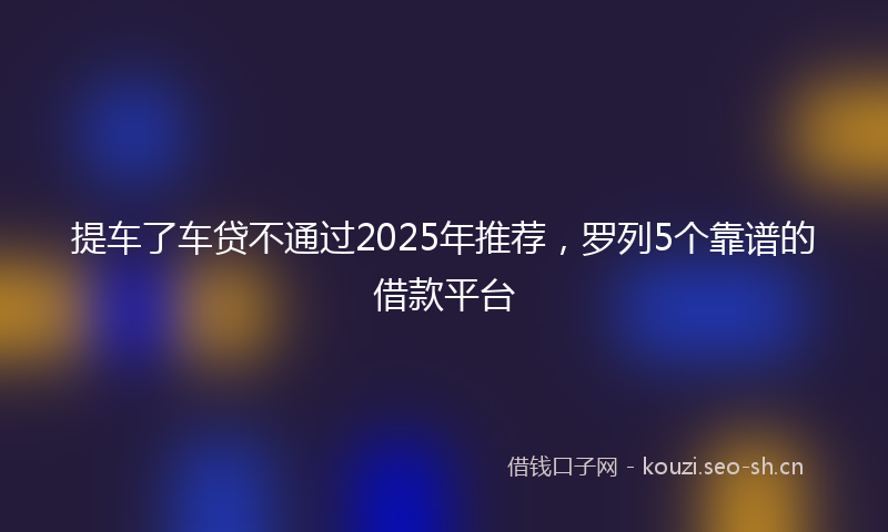 提车了车贷不通过2025年推荐，罗列5个靠谱的借款平台