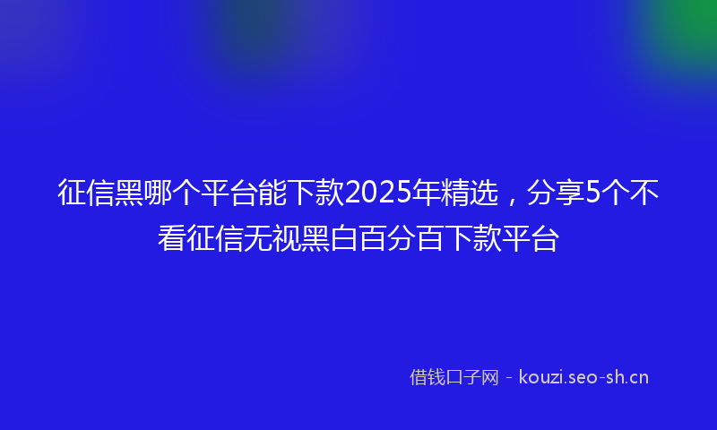 征信黑哪个平台能下款2025年精选，分享5个不看征信无视黑白百分百下款平台