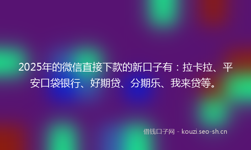 2025年的微信直接下款的新口子有：拉卡拉、平安口袋银行、好期贷、分期乐、我来贷等。