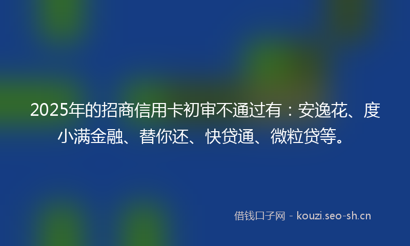 2025年的招商信用卡初审不通过有：安逸花、度小满金融、替你还、快贷通、微粒贷等。