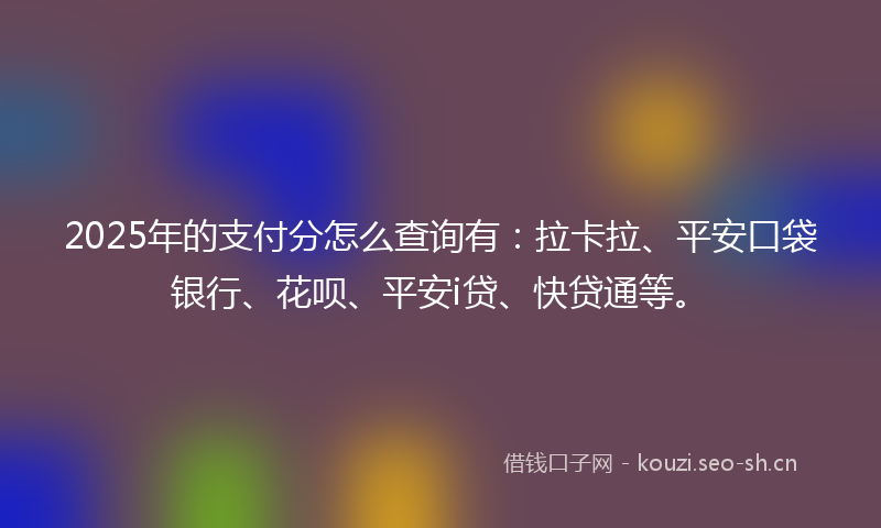 2025年的支付分怎么查询有：拉卡拉、平安口袋银行、花呗、平安i贷、快贷通等。