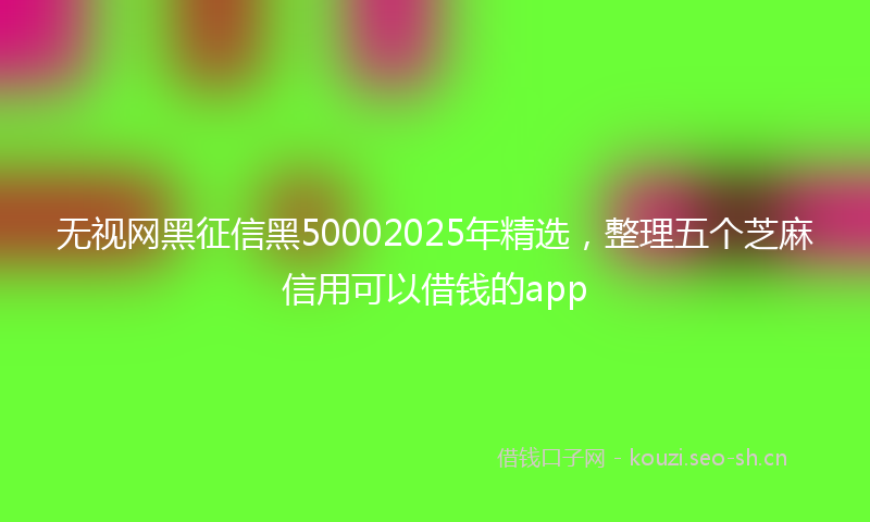 无视网黑征信黑50002025年精选，整理五个芝麻信用可以借钱的app