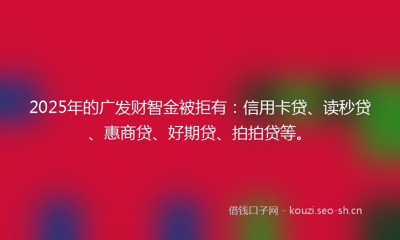 2025年的广发财智金被拒有：信用卡贷、读秒贷、惠商贷、好期贷、拍拍贷等。