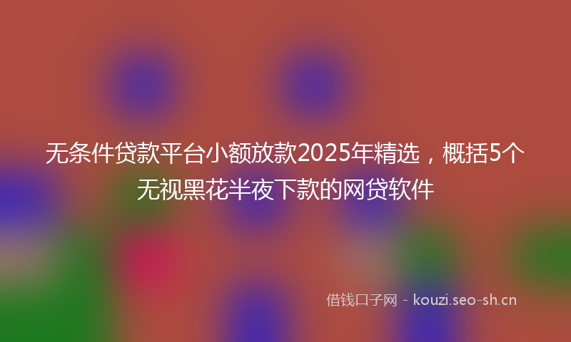 无条件贷款平台小额放款2025年精选，概括5个无视黑花半夜下款的网贷软件