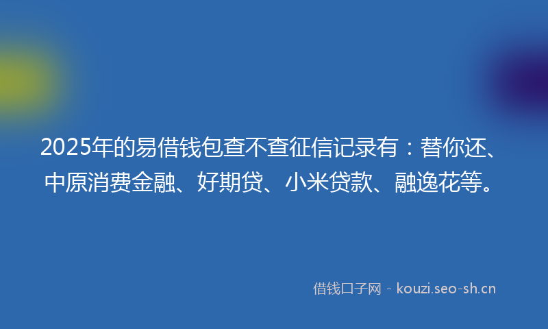 2025年的易借钱包查不查征信记录有：替你还、中原消费金融、好期贷、小米贷款、融逸花等。