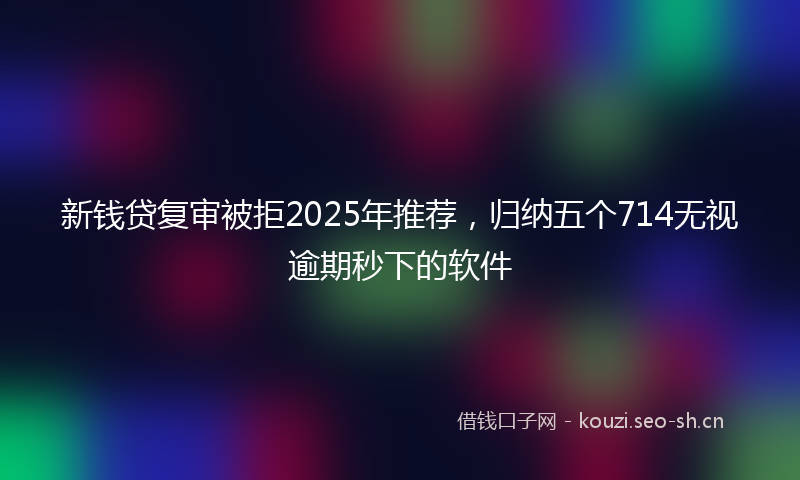 新钱贷复审被拒2025年推荐，归纳五个714无视逾期秒下的软件