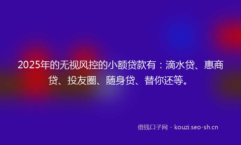 2025年的无视风控的小额贷款有：滴水贷、惠商贷、投友圈、随身贷、替你还等。
