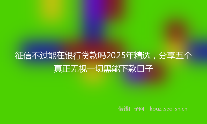 征信不过能在银行贷款吗2025年精选，分享五个真正无视一切黑能下款口子