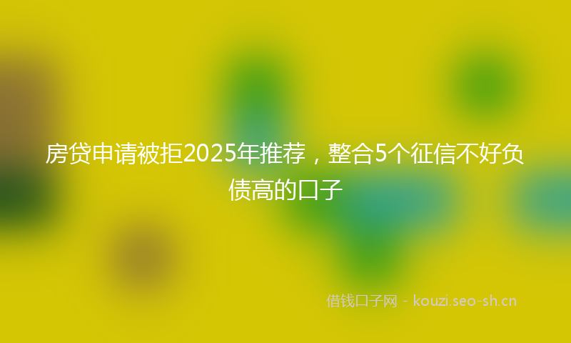 房贷申请被拒2025年推荐，整合5个征信不好负债高的口子