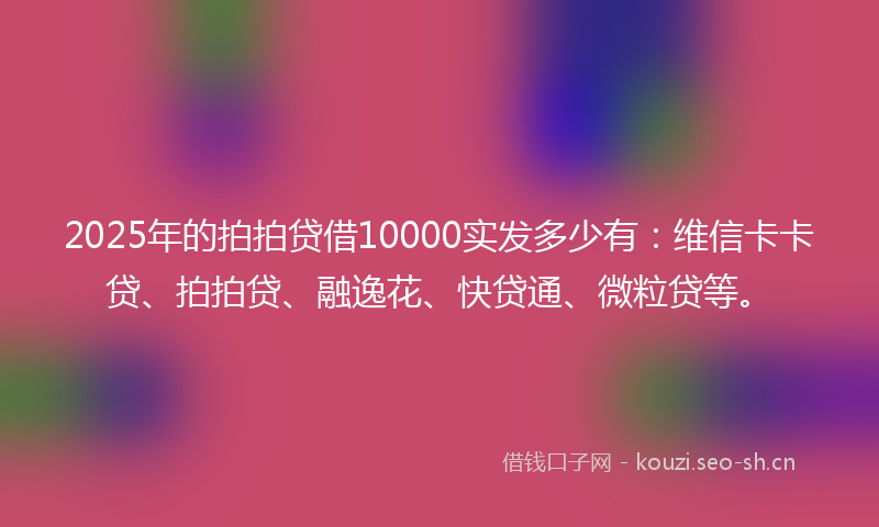 2025年的拍拍贷借10000实发多少有：维信卡卡贷、拍拍贷、融逸花、快贷通、微粒贷等。
