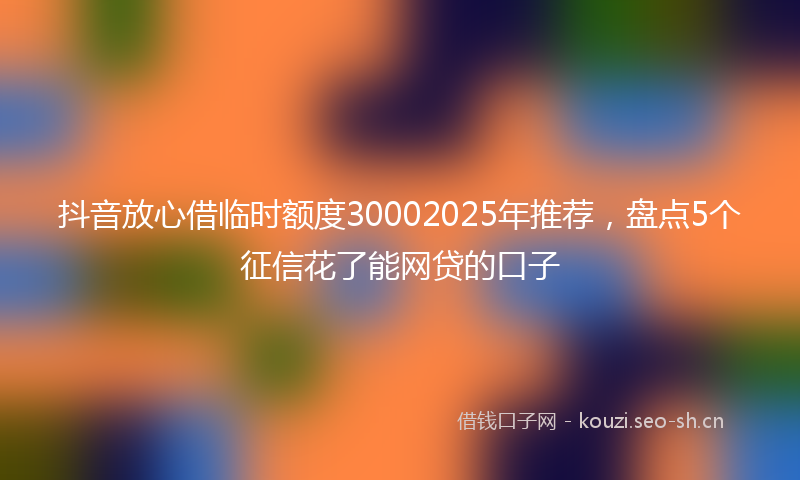 抖音放心借临时额度30002025年推荐，盘点5个征信花了能网贷的口子