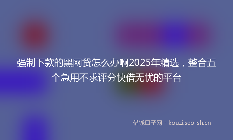 强制下款的黑网贷怎么办啊2025年精选，整合五个急用不求评分快借无忧的平台