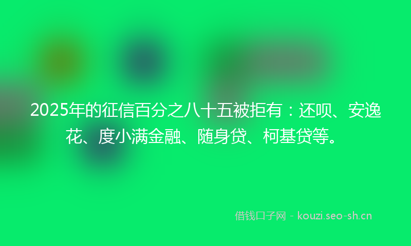 2025年的征信百分之八十五被拒有：还呗、安逸花、度小满金融、随身贷、柯基贷等。