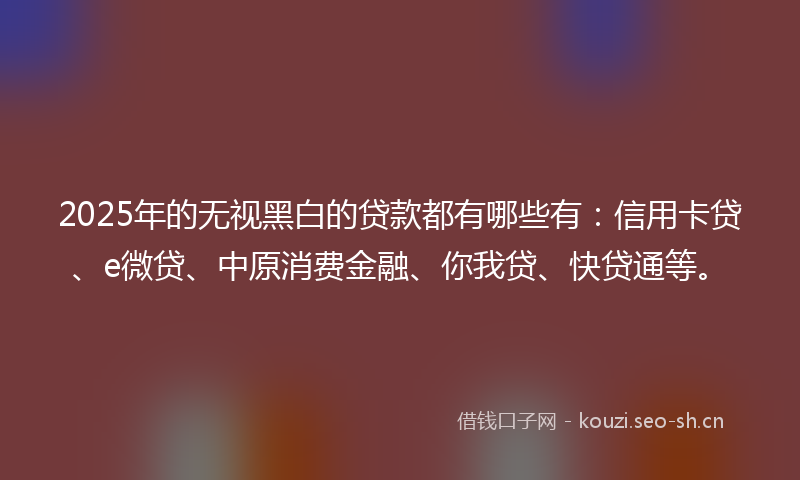 2025年的无视黑白的贷款都有哪些有：信用卡贷、e微贷、中原消费金融、你我贷、快贷通等。