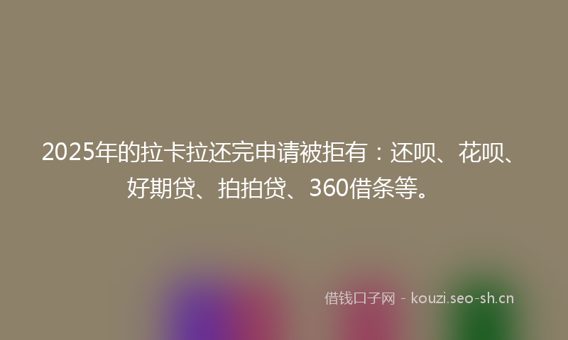 2025年的拉卡拉还完申请被拒有：还呗、花呗、好期贷、拍拍贷、360借条等。