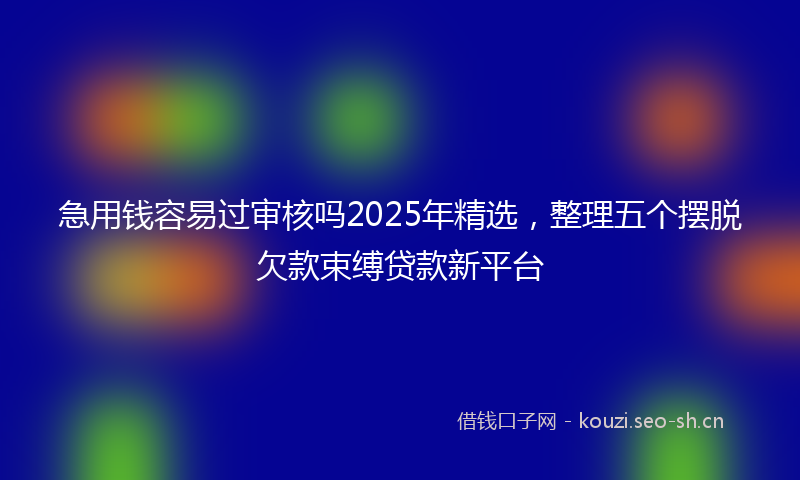 急用钱容易过审核吗2025年精选，整理五个摆脱欠款束缚贷款新平台