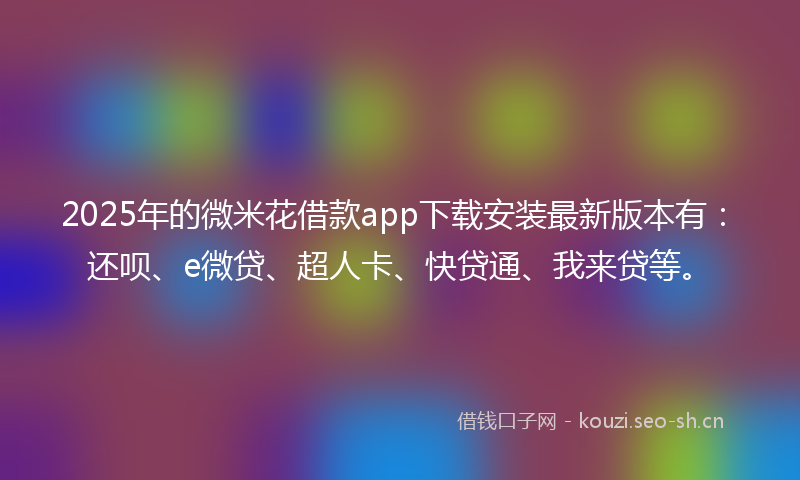 2025年的微米花借款app下载安装最新版本有：还呗、e微贷、超人卡、快贷通、我来贷等。